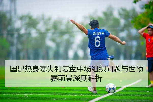 国足热身赛失利复盘中场组织问题与世预赛前景深度解析