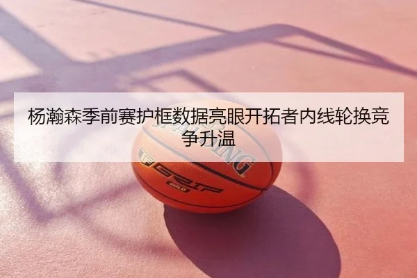 杨瀚森季前赛护框数据亮眼开拓者内线轮换竞争升温