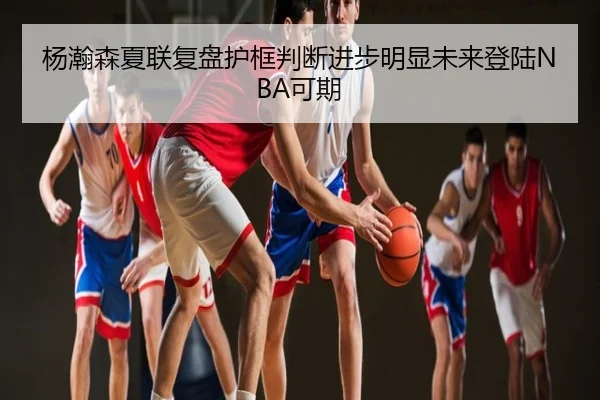 杨瀚森夏联复盘护框判断进步明显未来登陆NBA可期