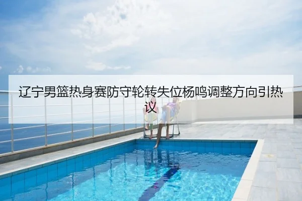 辽宁男篮热身赛防守轮转失位杨鸣调整方向引热议