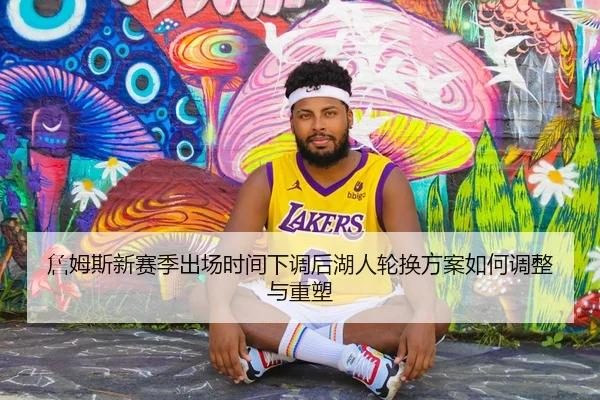 詹姆斯新赛季出场时间下调后湖人轮换方案如何调整与重塑