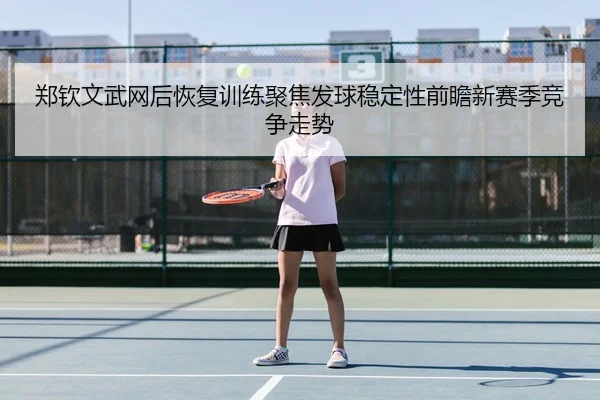 郑钦文武网后恢复训练聚焦发球稳定性前瞻新赛季竞争走势